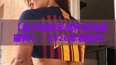 【皇马压球无插件在线直播网】：2026年看银河战舰比赛，就它了！