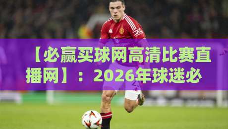 【必赢买球网高清比赛直播网】：2026年球迷必备，高清不卡顿的秘密武器