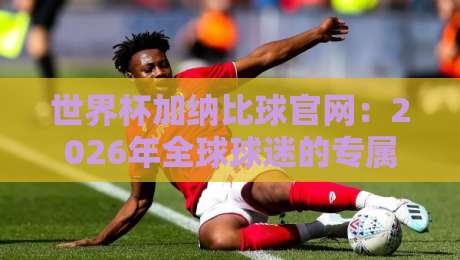 世界杯加纳比球官网：2026年全球球迷的专属观赛指南与独家资源