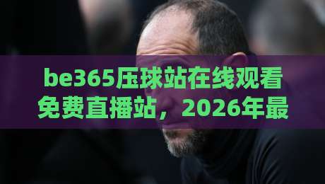 be365压球站在线观看免费直播站，2026年最新实测指南！