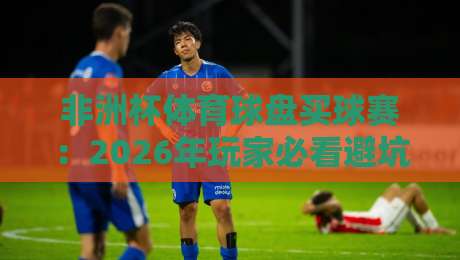 非洲杯体育球盘买球赛：2026年玩家必看避坑指南【非洲杯体育球盘买球赛】