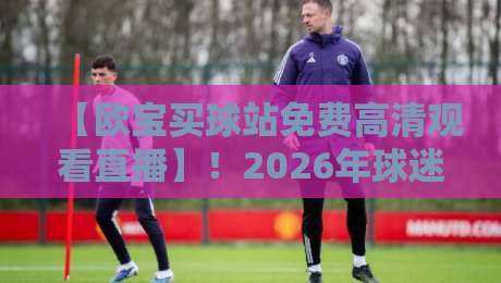 【欧宝买球站免费高清观看直播】!2026年球迷必看的5大理由与避坑指南 【欧宝买球站免费高清观看直播】!2026年球迷必看的5大理由与避坑指南