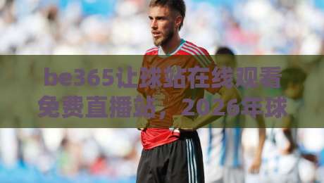 be365让球站在线观看免费直播站，2026年球迷必藏的观赛神器！