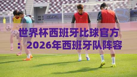 世界杯西班牙比球官方：2026年西班牙队阵容分析与夺冠前景