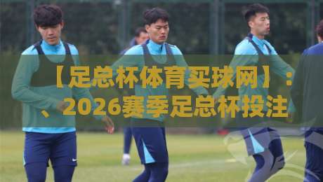 【足总杯体育买球网】：、2026赛季足总杯投注指南与避坑技巧