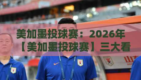 美加墨投球赛：2026年【美加墨投球赛】三大看点不容错过