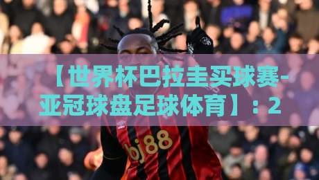 【世界杯巴拉圭买球赛-亚冠球盘足球体育】: 2026年巴拉圭出线形势与亚冠盘口深度解析
