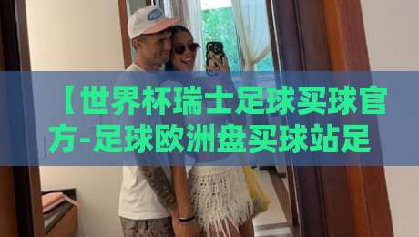 【世界杯瑞士足球买球官方-足球欧洲盘买球站足球体育】——2026年瑞士队欧洲盘口深度分析与观赛指南