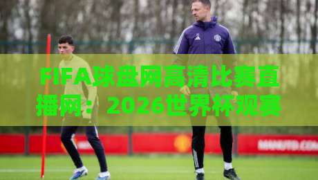 FIFA球盘网高清比赛直播网：2026世界杯观赛新体验（FIFA球盘网）