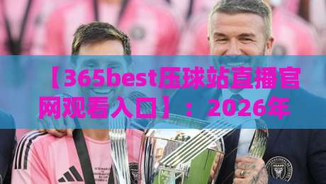 【365best压球站直播官网观看入口】：2026年最新观赛指南与实用技巧