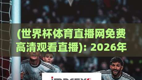 (世界杯体育直播网免费高清观看直播): 2026年别再花冤枉钱，这份观赛指南请收好