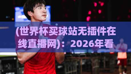 (世界杯买球站无插件在线直播网)：2026年看球不卡顿的秘诀【世界杯买球站无插件在线直播网】