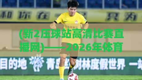 (新2压球站高清比赛直播网)——2026年体育迷必备的观赛神器！