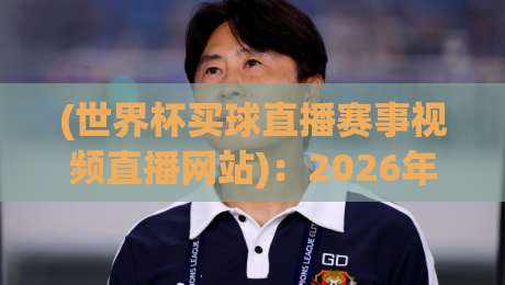 (世界杯买球直播赛事视频直播网站)：2026年观赛新趋势，这些平台值得一试
