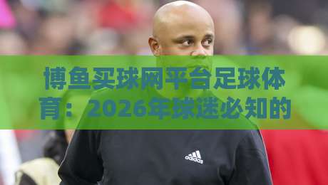 博鱼买球网平台足球体育：2026年球迷必知的五大实战技巧与避坑指南