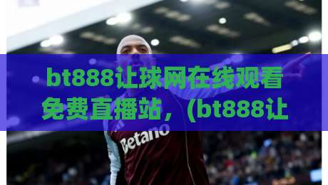 bt888让球网在线观看免费直播站，(bt888让球网)2026年最新观赛攻略与体验分享
