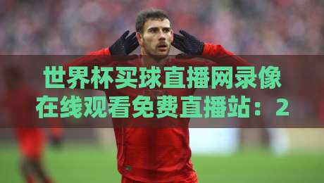 世界杯买球直播网录像在线观看免费直播站：2026年观赛新利器，你试过了吗？