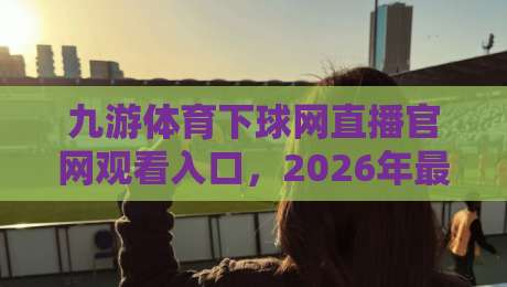 九游体育下球网直播官网观看入口，2026年最新观赛指南在这里！