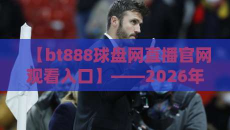 【bt888球盘网直播官网观看入口】——2026年最新观看入口指南，全方位解析与实用技巧分享