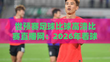 世预赛足球比球高清比赛直播网：2026年看球终极指南，这些平台让你尖叫！