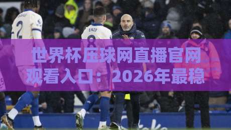 世界杯压球网直播官网观看入口：2026年最稳的观赛渠道都在这儿