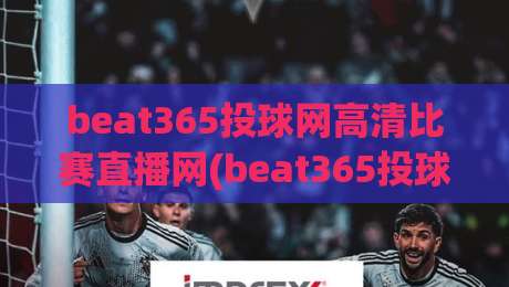 beat365投球网高清比赛直播网(beat365投球网高清比赛直播网)，2026年观赛新体验全面升级