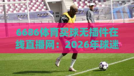 6686体育买球无插件在线直播网：2026年球迷必藏的看球神器，不卡顿不折腾