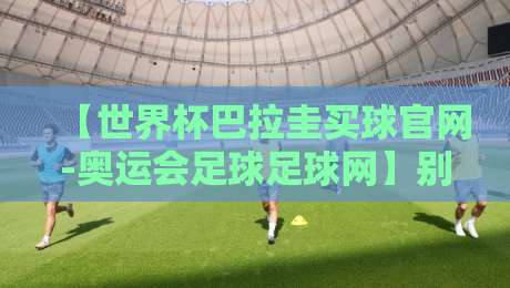 【世界杯巴拉圭买球官网-奥运会足球足球网】别踩坑！2026年靠谱观赛与信息渠道指南