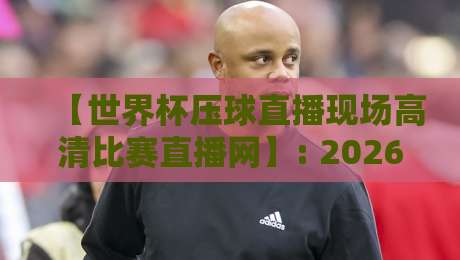 【世界杯压球直播现场高清比赛直播网】: 2026年球迷必备观赛工具与实用技巧