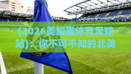 (2026美加墨体育足球站)：你不可不知的北美世界杯观赛全攻略