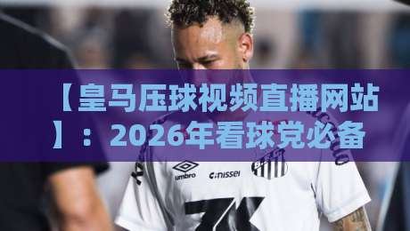 【皇马压球视频直播网站】：2026年看球党必备的观赛指南与避坑手册