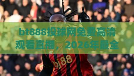 bt888投球网免费高清观看直播，2026年最全观赛指南！(bt888投球网)