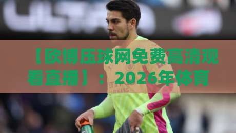 【欧博压球网免费高清观看直播】：2026年体育迷必知的五大观赛技巧与避坑指南