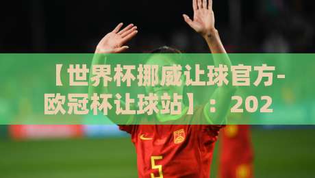 【世界杯挪威让球官方-欧冠杯让球站】：2026年深度解析与实战技巧
