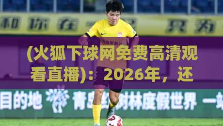 (火狐下球网免费高清观看直播)：2026年，还能免费看球吗？