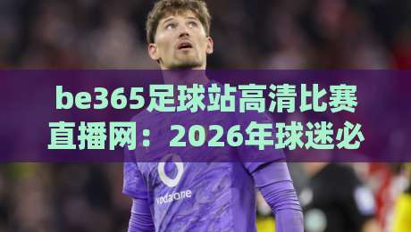 be365足球站高清比赛直播网：2026年球迷必藏的五大观赛技巧