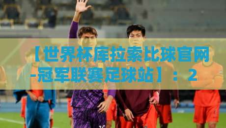 【世界杯库拉索比球官网-冠军联赛足球站】：2026赛季观赛指南与深度解析