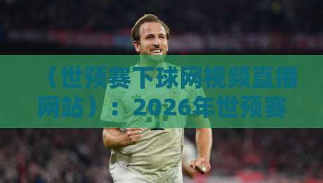 （世预赛下球网视频直播网站）：2026年世预赛观赛还得看这3个门道
