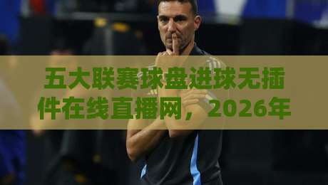 五大联赛球盘进球无插件在线直播网，2026年看球新姿势！