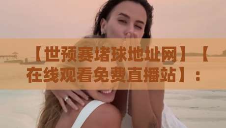 【世预赛堵球地址网】【在线观看免费直播站】：2026世预赛亚洲区观赛全攻略，免费高清直播地址与实用技巧