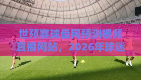 世预赛球盘网预测视频直播网站，2026年球迷必备的观赛指南？