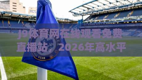 J9体育网在线观看免费直播站，2026年高水平赛事观看新选择——全面评测与实战经验分享