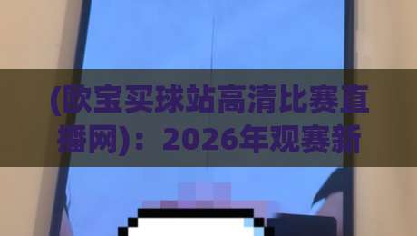 (欧宝买球站高清比赛直播网)：2026年观赛新选择，高清流畅不卡顿
