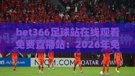 bet366足球站在线观看免费直播站：2026年免费看球赛的终极指南！
