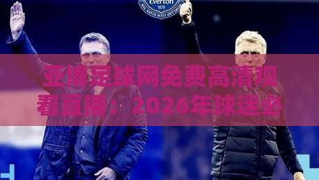 亚博足球网免费高清观看直播：2026年球迷必备的观赛神器，体验非凡！