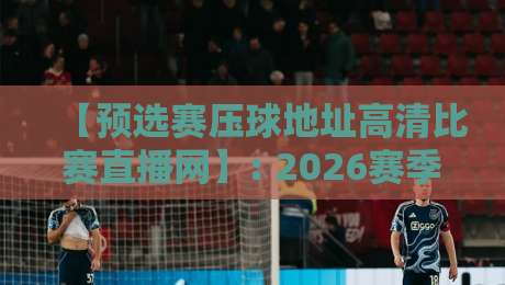 【预选赛压球地址高清比赛直播网】: 2026赛季最全观赛指南与避坑攻略