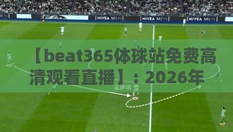 【beat365体球站免费高清观看直播】: 2026年最新观赛指南与实测体验！
