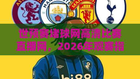 世预赛堵球网高清比赛直播网，2026年观赛指南与实用技巧