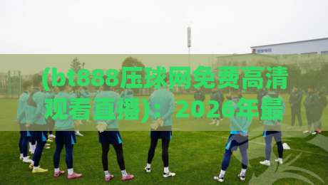 (bt888压球网免费高清观看直播)：2026年最新观赛攻略与体验分享