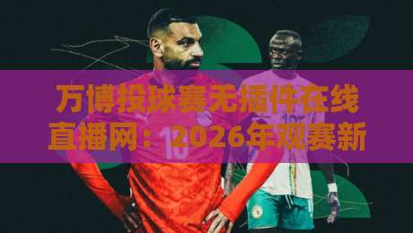 万博投球赛无插件在线直播网：2026年观赛新选择，畅享流畅直播体验